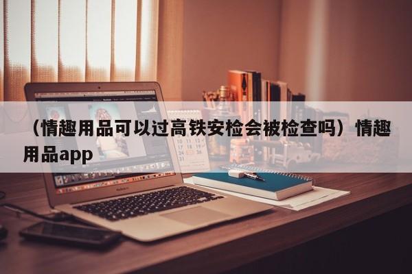 （情趣用品可以过高铁安检会被检查吗）情趣用品app