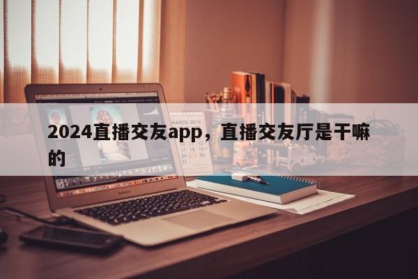 2024直播交友app，直播交友厅是干嘛的
