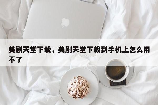 美剧天堂下载，美剧天堂下载到手机上怎么用不了