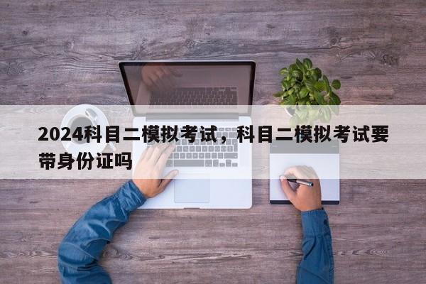 2024科目二模拟考试，科目二模拟考试要带身份证吗