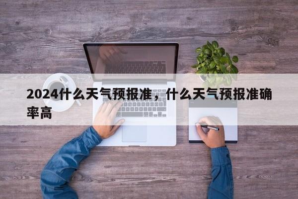 2024什么天气预报准，什么天气预报准确率高
