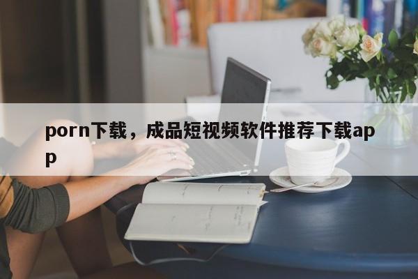 porn下载，成品短视频软件推荐下载app