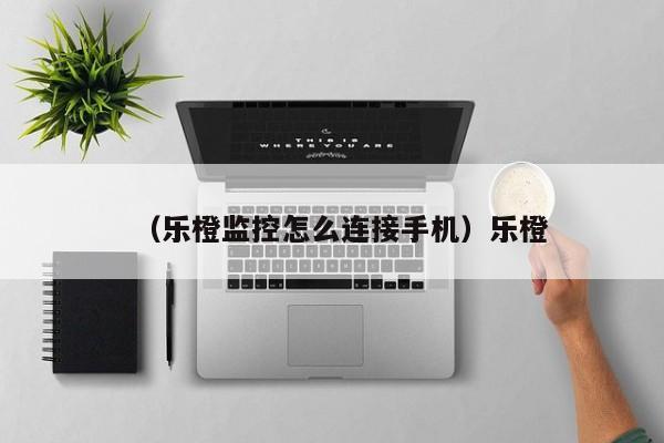 （乐橙监控怎么连接手机）乐橙