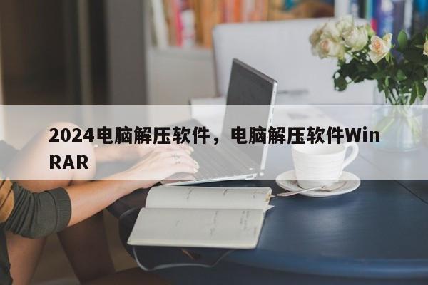 2024电脑解压软件，电脑解压软件WinRAR