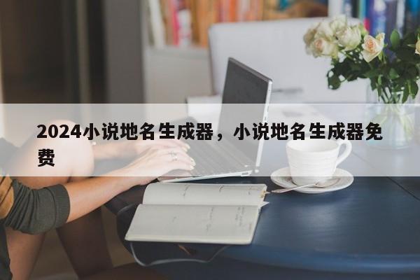 2024小说地名生成器，小说地名生成器免费