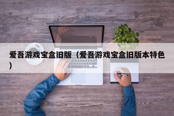 爱吾游戏宝盒旧版（爱吾游戏宝盒旧版本特色）