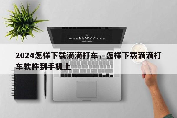2024怎样下载滴滴打车，怎样下载滴滴打车软件到手机上