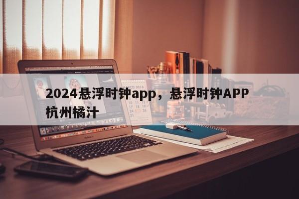 2024悬浮时钟app，悬浮时钟APP 杭州橘汁