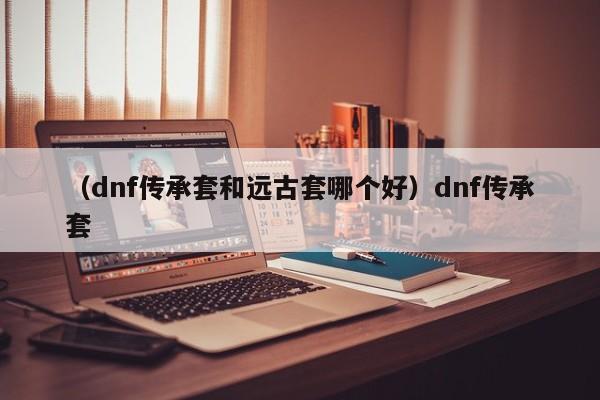 （dnf传承套和远古套哪个好）dnf传承套