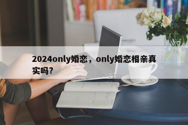 2024only婚恋，only婚恋相亲真实吗?