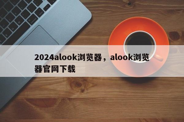 2024alook浏览器，alook浏览器官网下载