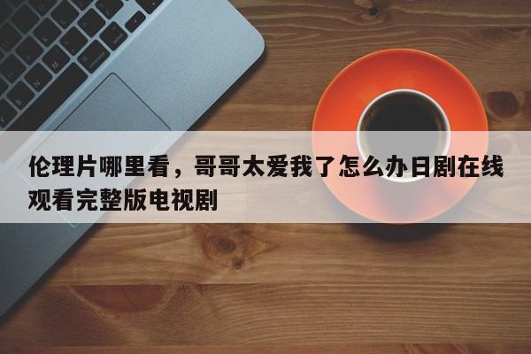 伦理片哪里看，哥哥太爱我了怎么办日剧在线观看完整版电视剧