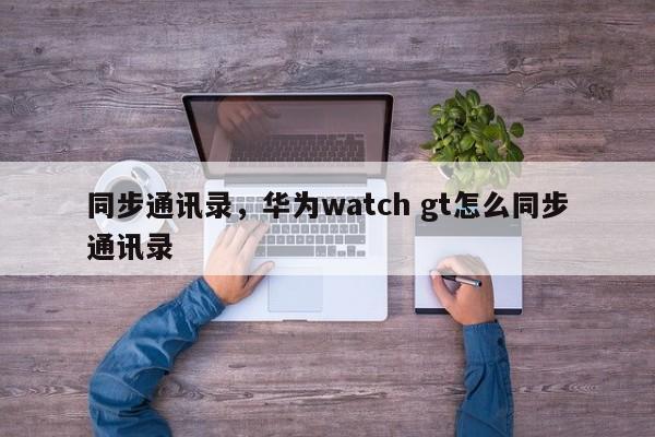 同步通讯录，华为watch gt怎么同步通讯录