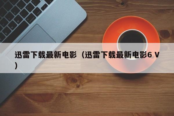 迅雷下载最新电影（迅雷下载最新电影6 V）