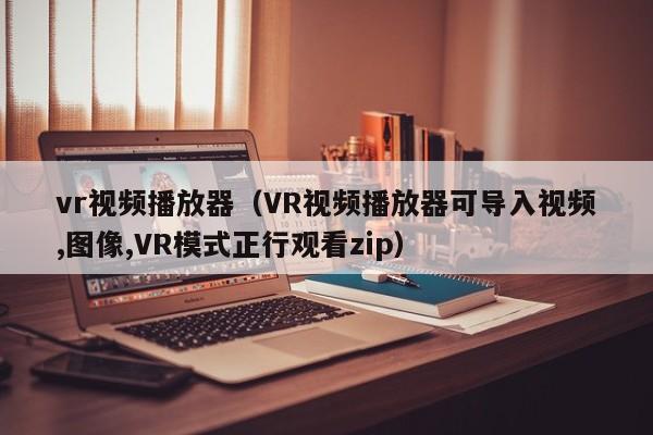 vr视频播放器（VR视频播放器可导入视频,图像,VR模式正行观看zip）
