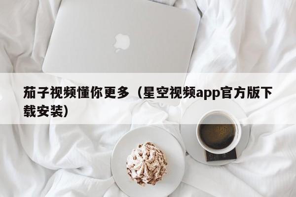 茄子视频懂你更多（星空视频app官方版下载安装）
