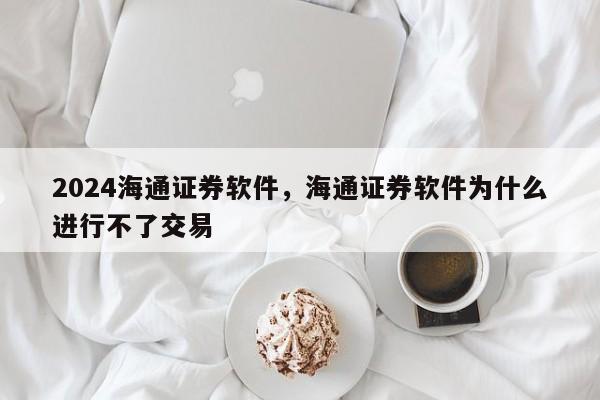 2024海通证券软件，海通证券软件为什么进行不了交易