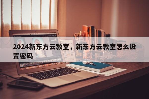 2024新东方云教室，新东方云教室怎么设置密码