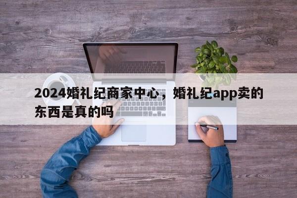 2024婚礼纪商家中心，婚礼纪app卖的东西是真的吗