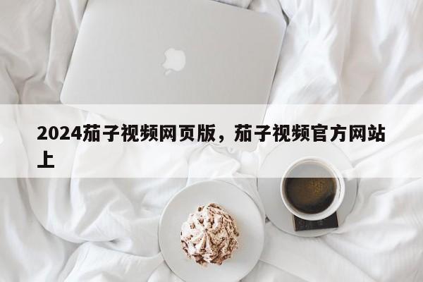 2024茄子视频网页版，茄子视频官方网站上