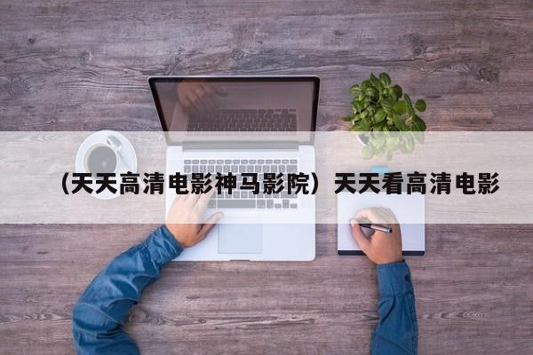 （天天高清电影神马影院）天天看高清电影