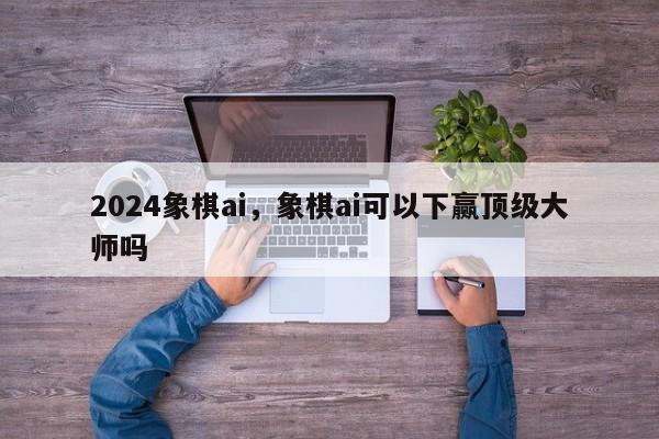 2024象棋ai，象棋ai可以下赢顶级大师吗
