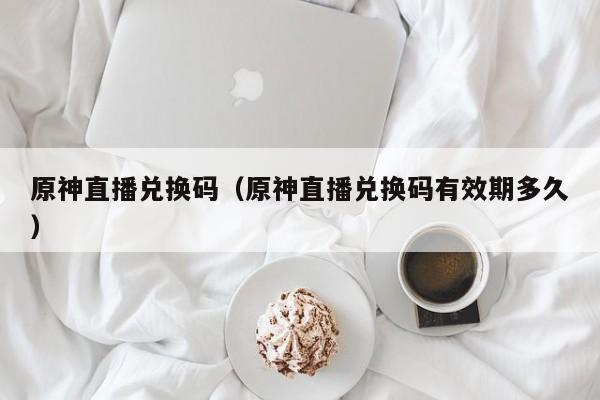 原神直播兑换码（原神直播兑换码有效期多久）