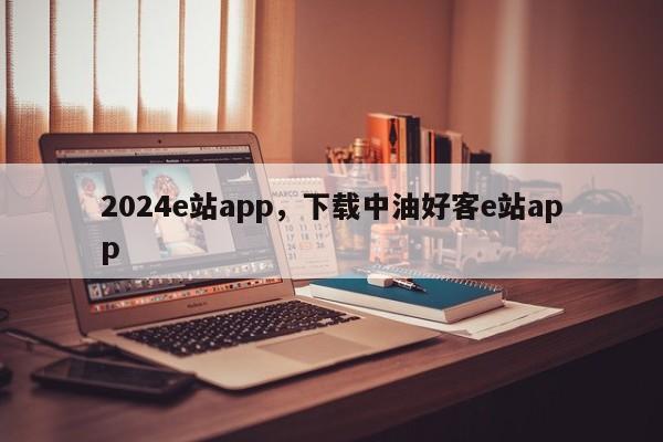 2024e站app，下载中油好客e站app