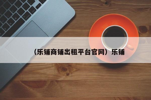 （乐铺商铺出租平台官网）乐铺