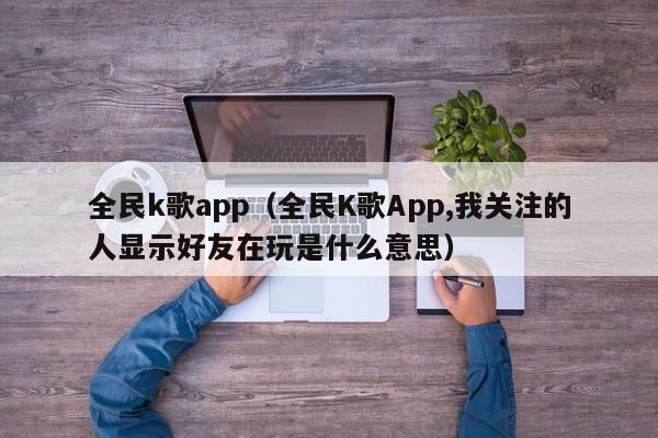 全民k歌app（全民K歌App,我关注的人显示好友在玩是什么意思）