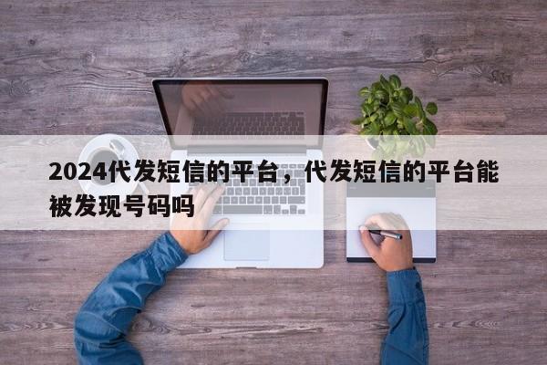 2024代发短信的平台，代发短信的平台能被发现号码吗
