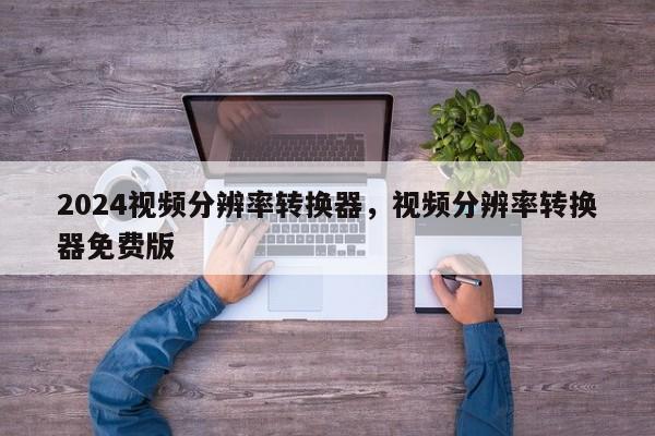 2024视频分辨率转换器，视频分辨率转换器免费版