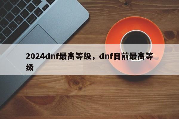 2024dnf最高等级，dnf目前最高等级