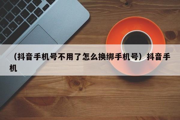 （抖音手机号不用了怎么换绑手机号）抖音手机
