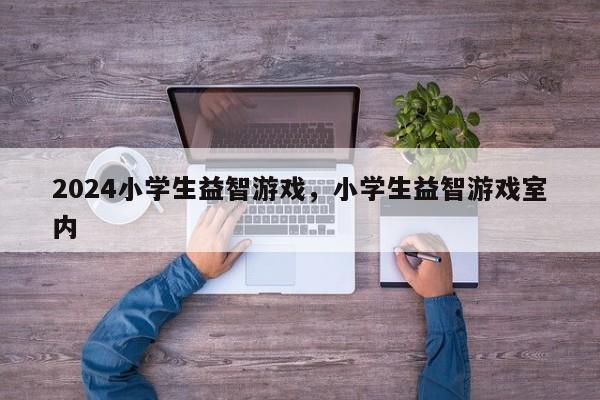 2024小学生益智游戏，小学生益智游戏室内