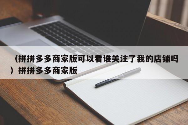 （拼拼多多商家版可以看谁关注了我的店铺吗）拼拼多多商家版