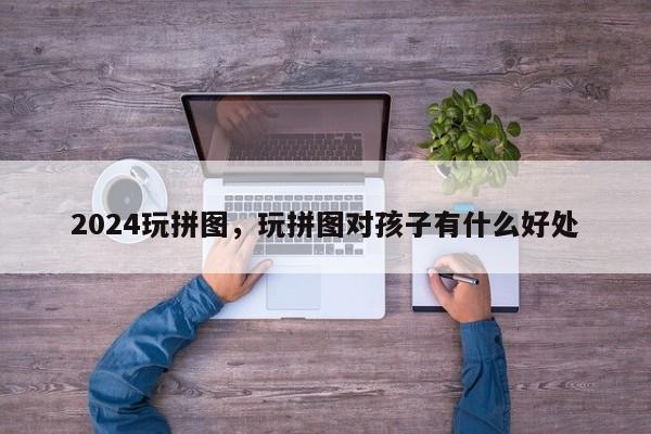 2024玩拼图，玩拼图对孩子有什么好处