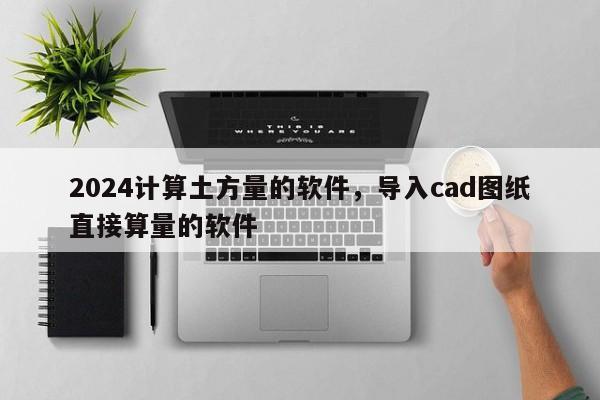2024计算土方量的软件，导入cad图纸直接算量的软件