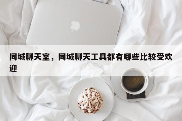 同城聊天室，同城聊天工具都有哪些比较受欢迎
