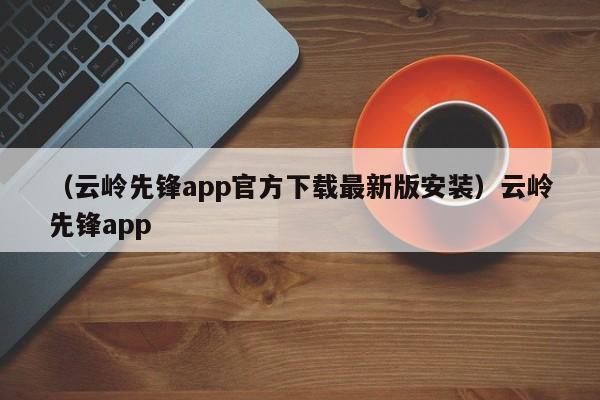 （云岭先锋app官方下载最新版安装）云岭先锋app