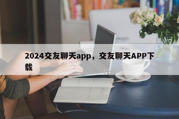 2024交友聊天app，交友聊天APP下载