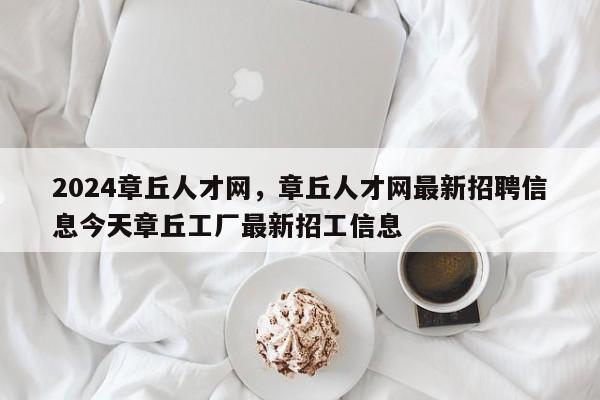 2024章丘人才网，章丘人才网最新招聘信息今天章丘工厂最新招工信息