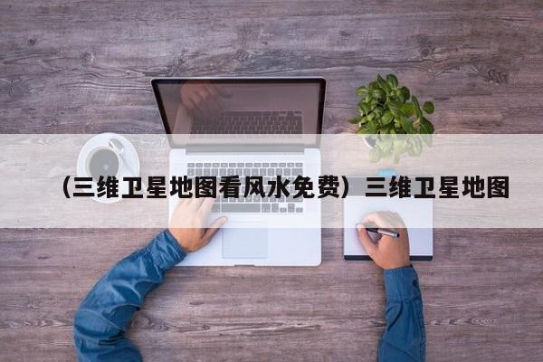 （三维卫星地图看风水免费）三维卫星地图