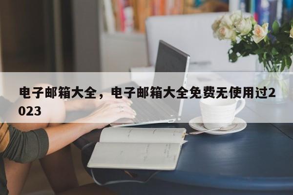 电子邮箱大全，电子邮箱大全免费无使用过2023