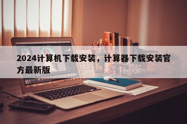 2024计算机下载安装，计算器下载安装官方最新版