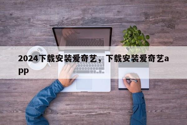 2024下载安装爱奇艺，下载安装爱奇艺app