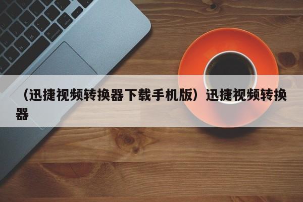 （迅捷视频转换器下载手机版）迅捷视频转换器