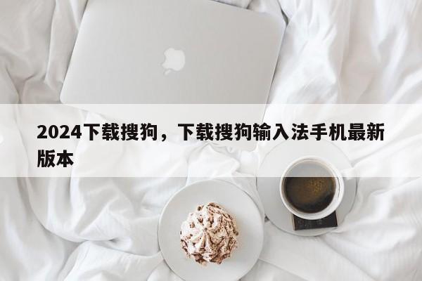 2024下载搜狗，下载搜狗输入法手机最新版本