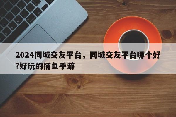 2024同城交友平台，同城交友平台哪个好?好玩的捕鱼手游