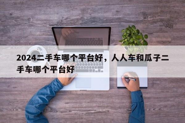2024二手车哪个平台好，人人车和瓜子二手车哪个平台好